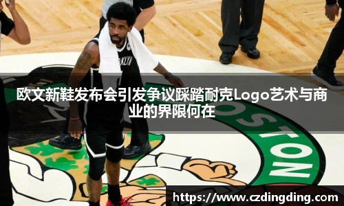 欧文新鞋发布会引发争议踩踏耐克Logo艺术与商业的界限何在